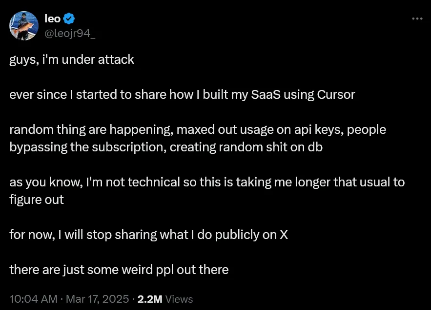 User @leojr94_ on Twitter says: guys, i’m under attack. ever since I started to share how I built my SaaS using Cursor. random thing are happening, maxed out usage on api keys, people bypassing the subscription, creating random shit on db. as you know, I’m not technical so this is taking me longer that usual to figure out. for now, I will stop sharing what I do publicly on X. there are just some weird ppl out there.